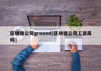 区块链公司ground[区块链公司工资高吗]